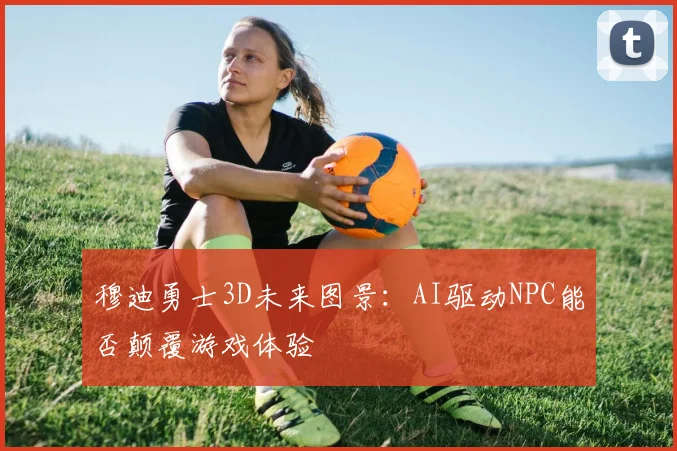 穆迪勇士3D未来图景：AI驱动NPC能否颠覆游戏体验