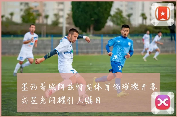 墨西哥城阿兹特克体育场璀璨开幕式星光闪耀引人瞩目