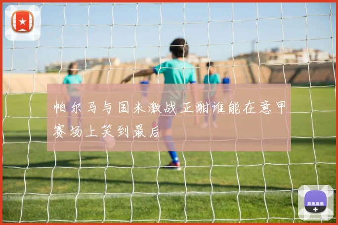 帕尔马与国米激战正酣谁能在意甲赛场上笑到最后
