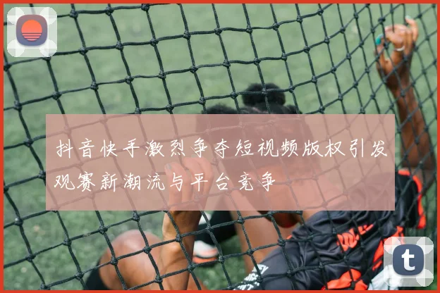 抖音快手激烈争夺短视频版权引发观赛新潮流与平台竞争