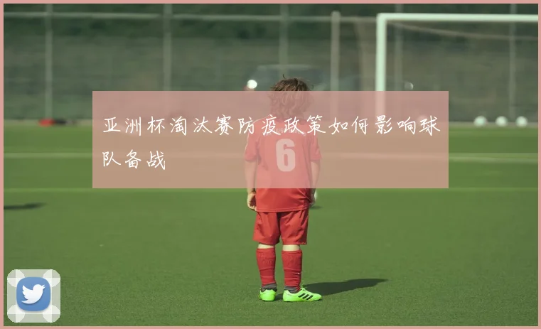 亚洲杯淘汰赛防疫政策如何影响球队备战