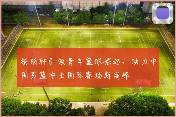 胡明轩引领青年篮球崛起，助力中国男篮冲击国际赛场新高峰