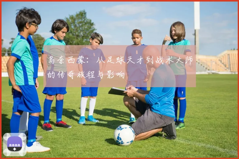 乌奈西蒙：从足球天才到战术大师的传奇旅程与影响