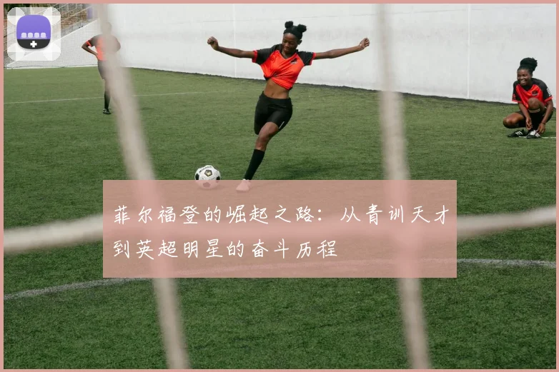 菲尔福登的崛起之路：从青训天才到英超明星的奋斗历程