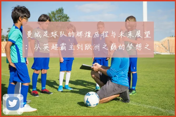 曼城足球队的辉煌历程与未来展望：从英超霸主到欧洲之巅的梦想之路