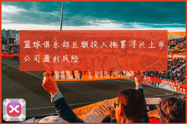 篮球俱乐部巨额投入拖累浔兴上市公司盈利风险