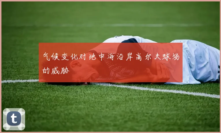 气候变化对地中海沿岸高尔夫球场的威胁